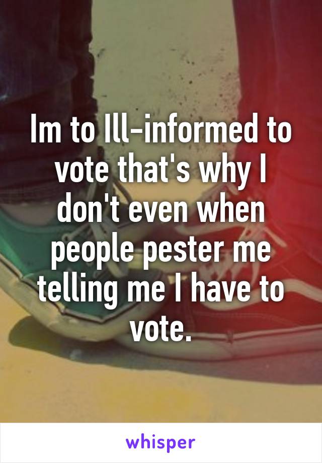 Im to Ill-informed to vote that's why I don't even when people pester me telling me I have to vote.