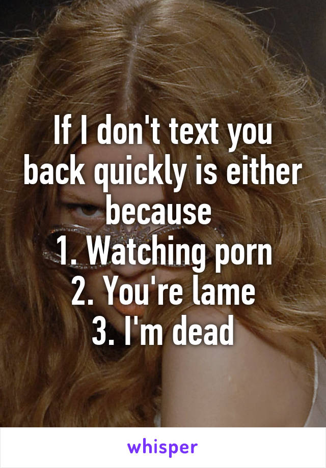 If I don't text you back quickly is either because 
1. Watching porn
2. You're lame
3. I'm dead