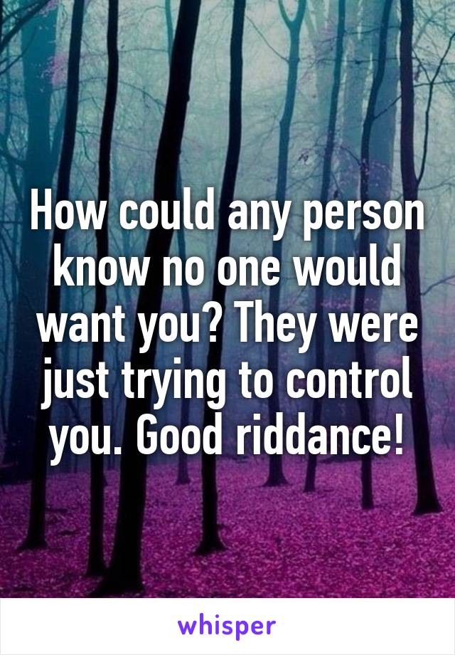 How could any person know no one would want you? They were just trying to control you. Good riddance!