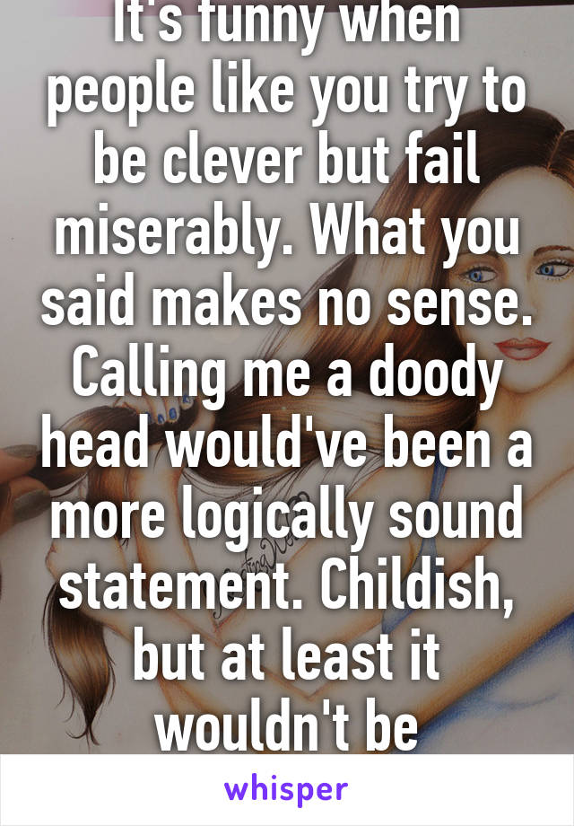 It's funny when people like you try to be clever but fail miserably. What you said makes no sense. Calling me a doody head would've been a more logically sound statement. Childish, but at least it wouldn't be gibberish.