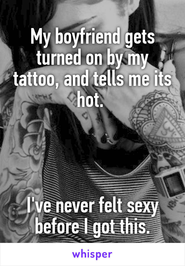 My boyfriend gets turned on by my tattoo, and tells me its hot. 




I've never felt sexy before I got this.