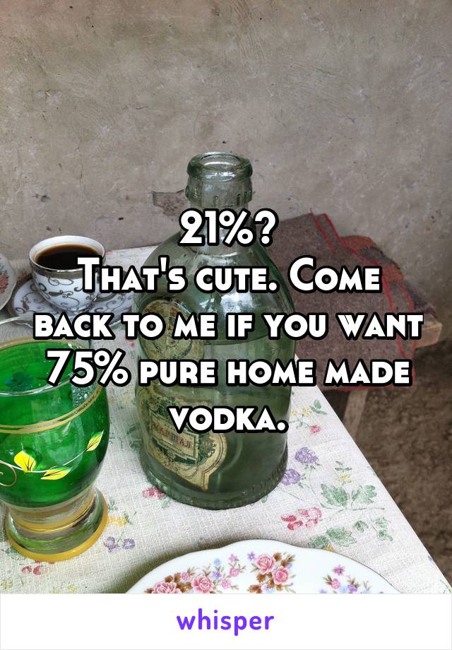 21%?
That's cute. Come back to me if you want 75% pure home made vodka.