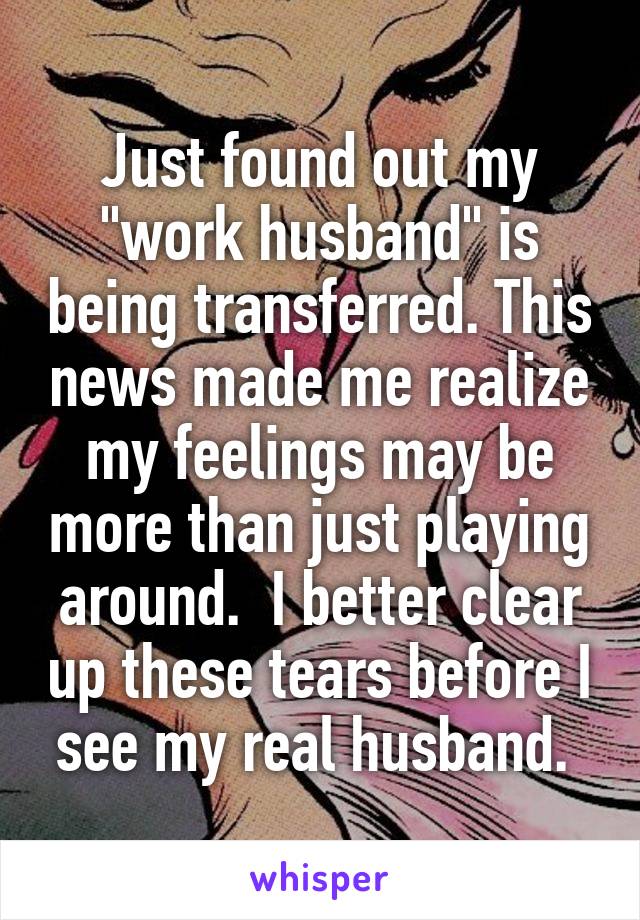 Just found out my "work husband" is being transferred. This news made me realize my feelings may be more than just playing around.  I better clear up these tears before I see my real husband. 