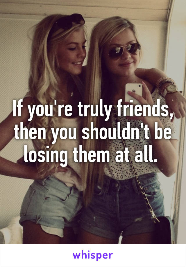 If you're truly friends, then you shouldn't be losing them at all. 