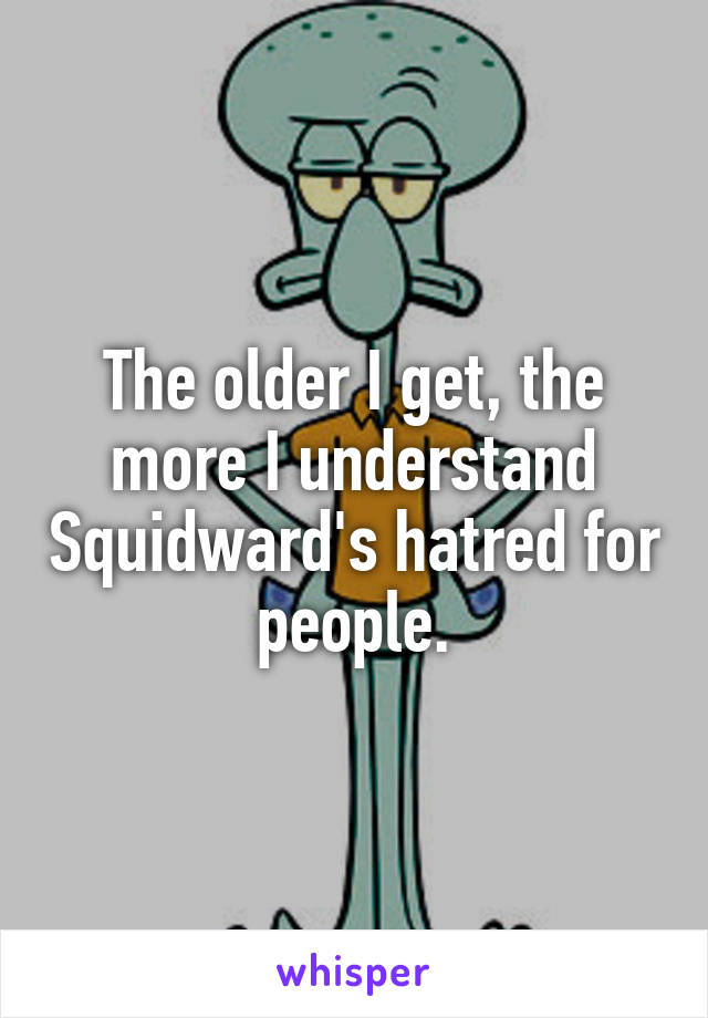 The older I get, the more I understand Squidward's hatred for people.