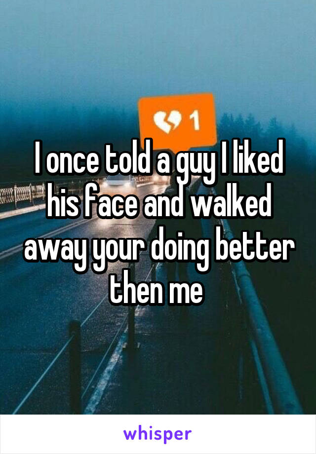 I once told a guy I liked his face and walked away your doing better then me 