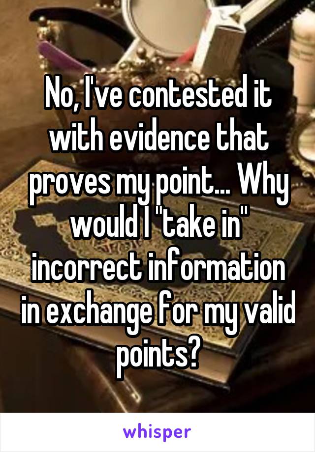 No, I've contested it with evidence that proves my point... Why would I "take in" incorrect information in exchange for my valid points?