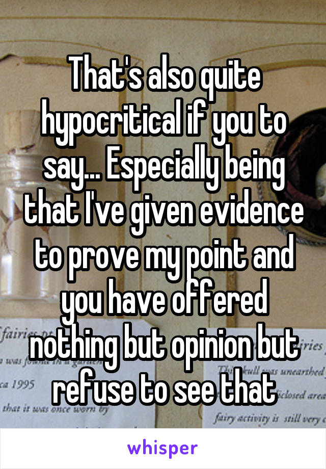 That's also quite hypocritical if you to say... Especially being that I've given evidence to prove my point and you have offered nothing but opinion but refuse to see that