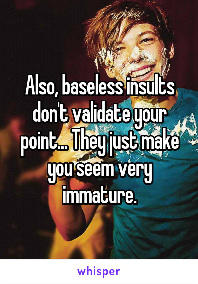 Also, baseless insults don't validate your point... They just make you seem very immature.