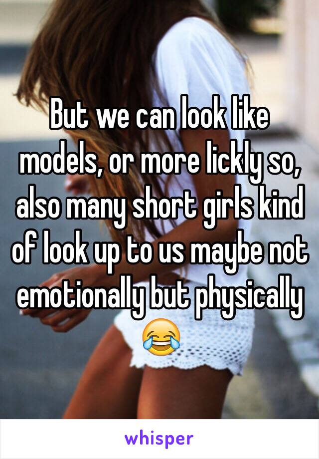 But we can look like models, or more lickly so, also many short girls kind of look up to us maybe not emotionally but physically 😂