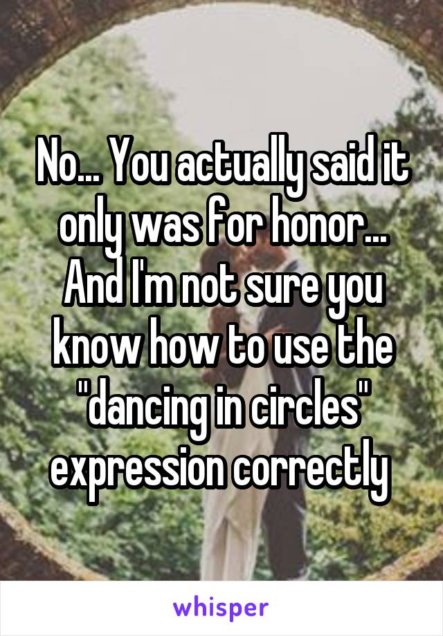 No... You actually said it only was for honor...
And I'm not sure you know how to use the "dancing in circles" expression correctly 