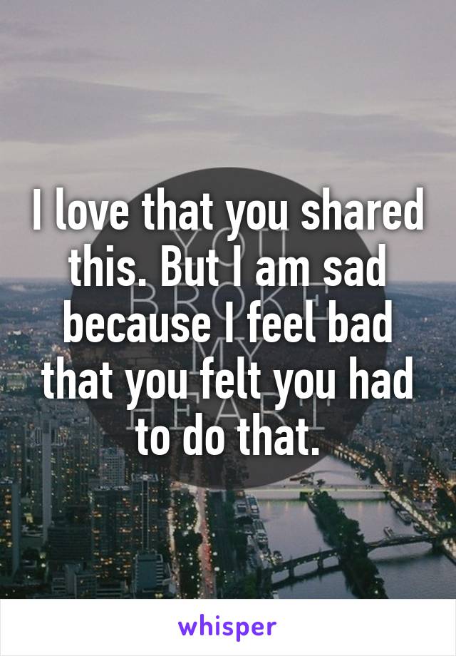 I love that you shared this. But I am sad because I feel bad that you felt you had to do that.