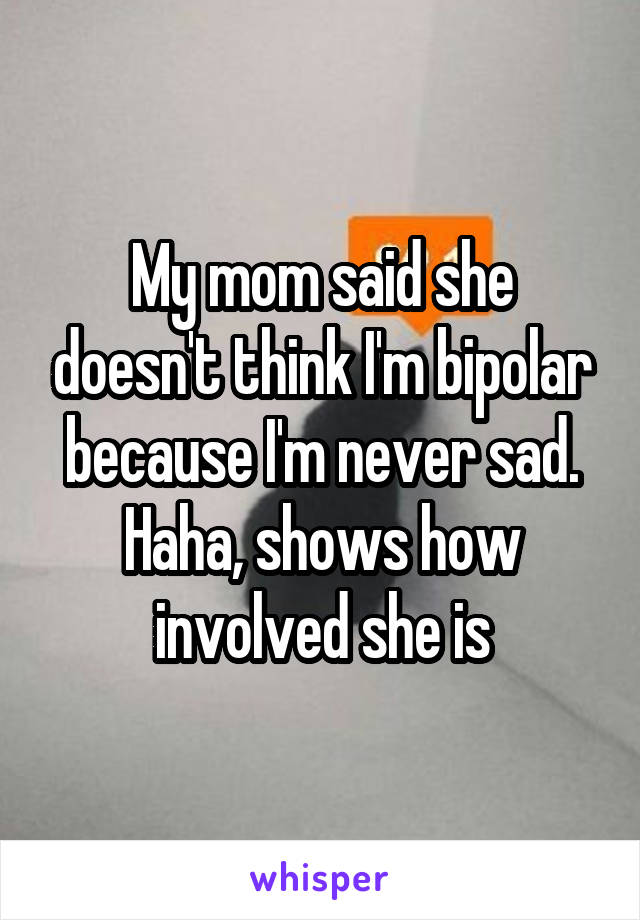 My mom said she doesn't think I'm bipolar because I'm never sad. Haha, shows how involved she is