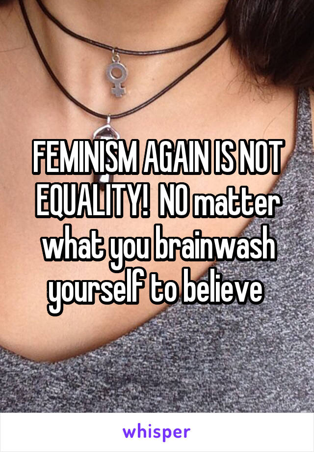 FEMINISM AGAIN IS NOT EQUALITY!  NO matter what you brainwash yourself to believe 