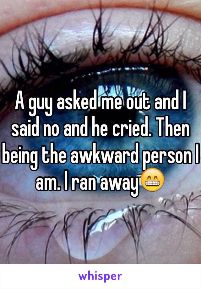 A guy asked me out and I said no and he cried. Then being the awkward person I am. I ran away😁
