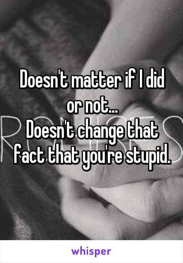 Doesn't matter if I did or not...
Doesn't change that fact that you're stupid. 