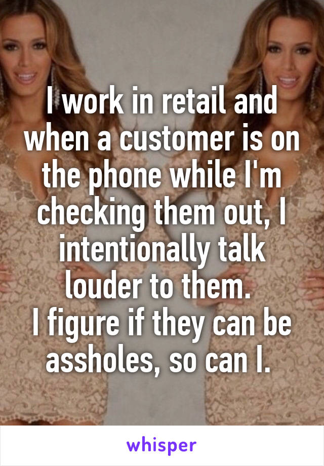 I work in retail and when a customer is on the phone while I'm checking them out, I intentionally talk louder to them. 
I figure if they can be assholes, so can I. 