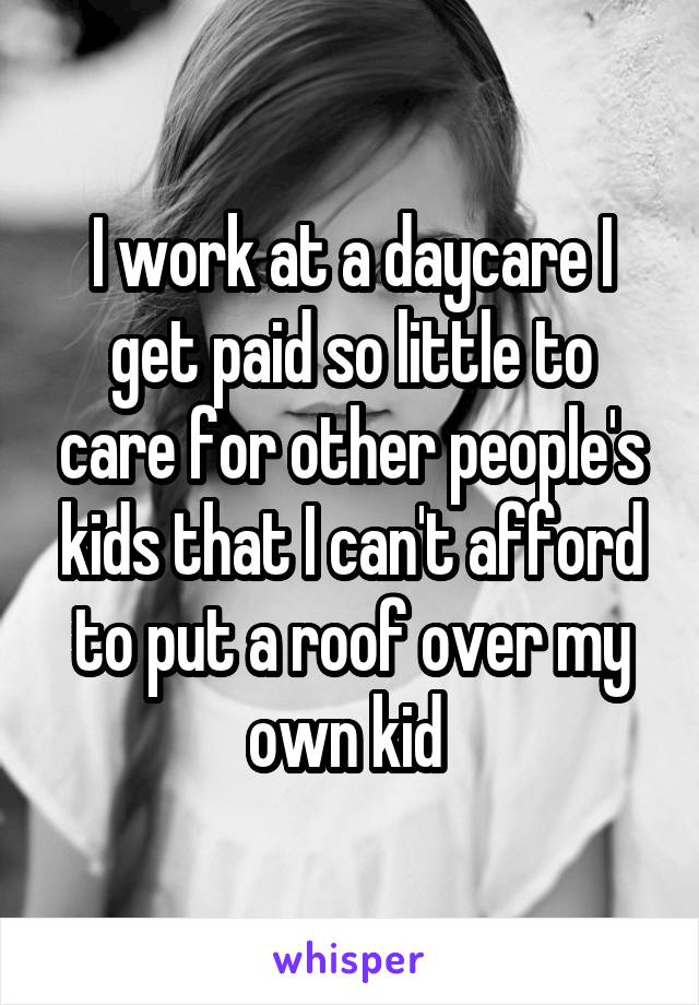 I work at a daycare I get paid so little to care for other people's kids that I can't afford to put a roof over my own kid 