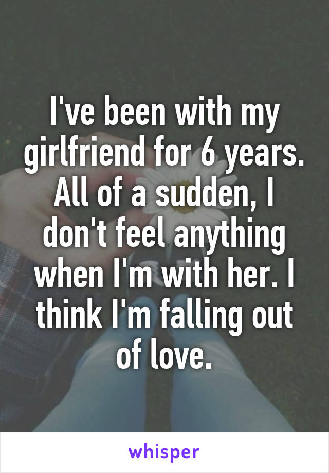I've been with my girlfriend for 6 years. All of a sudden, I don't feel anything when I'm with her. I think I'm falling out of love.