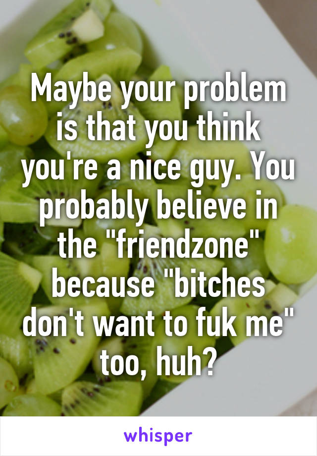 Maybe your problem is that you think you're a nice guy. You probably believe in the "friendzone" because "bitches don't want to fuk me" too, huh?