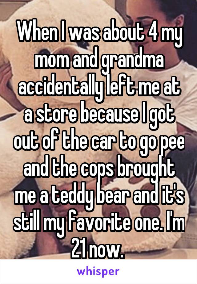 When I was about 4 my mom and grandma accidentally left me at a store because I got out of the car to go pee and the cops brought me a teddy bear and it's still my favorite one. I'm 21 now. 