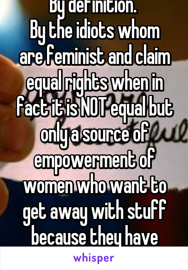 By definition. 
By the idiots whom are feminist and claim equal rights when in fact it is NOT equal but only a source of empowerment of women who want to get away with stuff because they have vaginas.