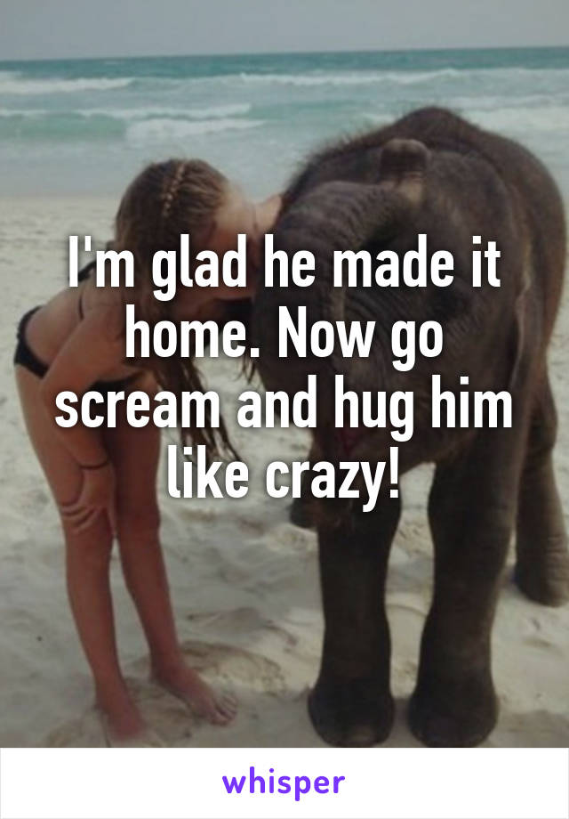I'm glad he made it home. Now go scream and hug him like crazy!
