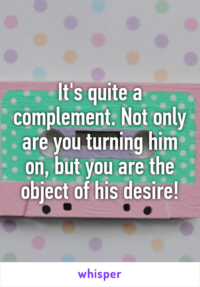 It's quite a complement. Not only are you turning him on, but you are the object of his desire!