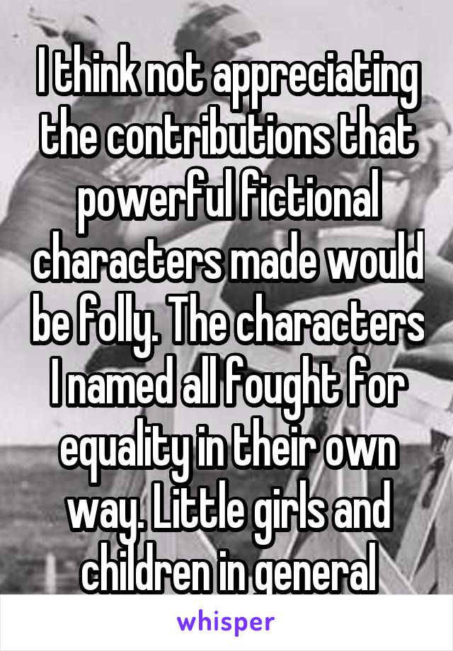 I think not appreciating the contributions that powerful fictional characters made would be folly. The characters I named all fought for equality in their own way. Little girls and children in general