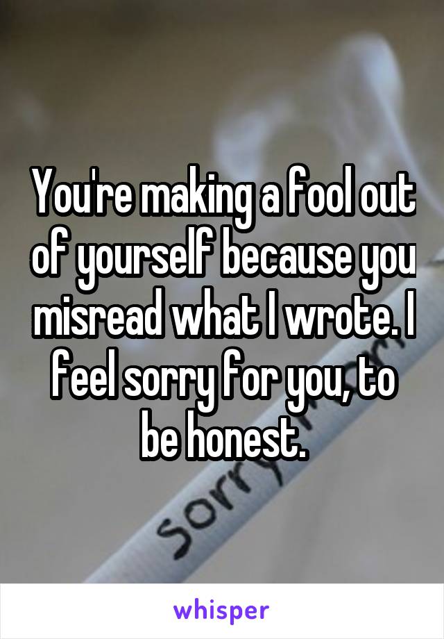 You're making a fool out of yourself because you misread what I wrote. I feel sorry for you, to be honest.