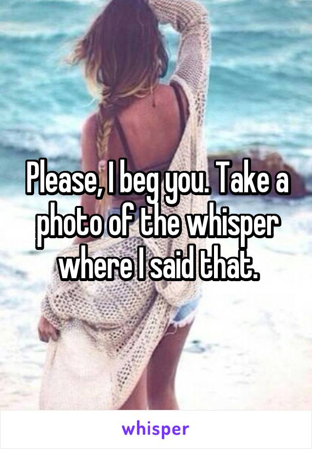 Please, I beg you. Take a photo of the whisper where I said that.