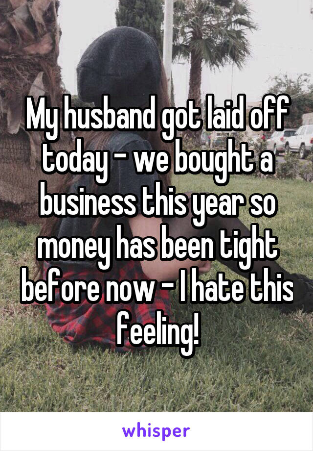 My husband got laid off today - we bought a business this year so money has been tight before now - I hate this feeling!