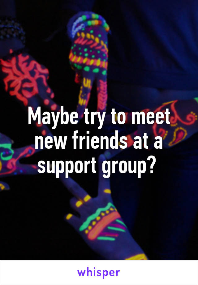 Maybe try to meet new friends at a support group? 