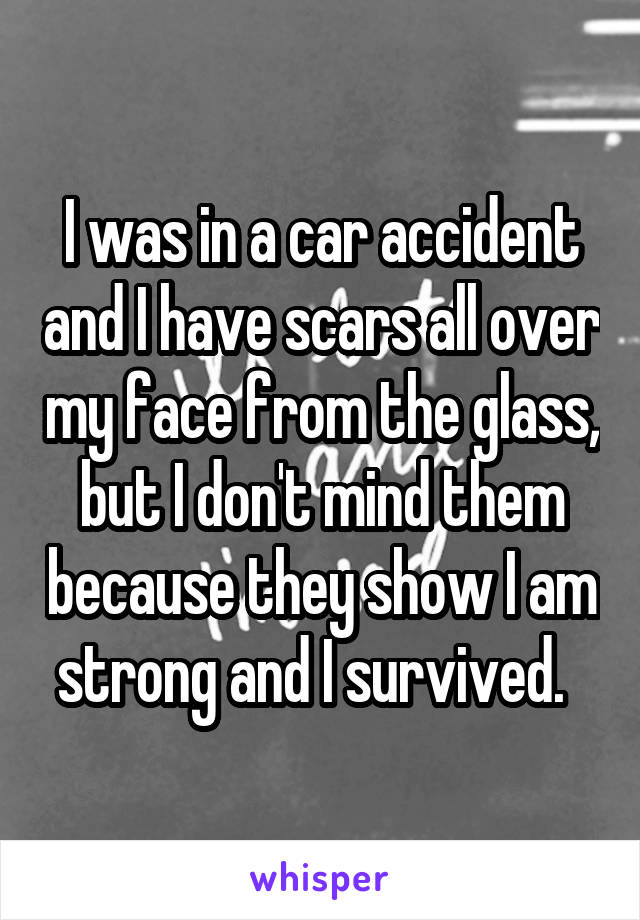 I was in a car accident and I have scars all over my face from the glass, but I don't mind them because they show I am strong and I survived.  