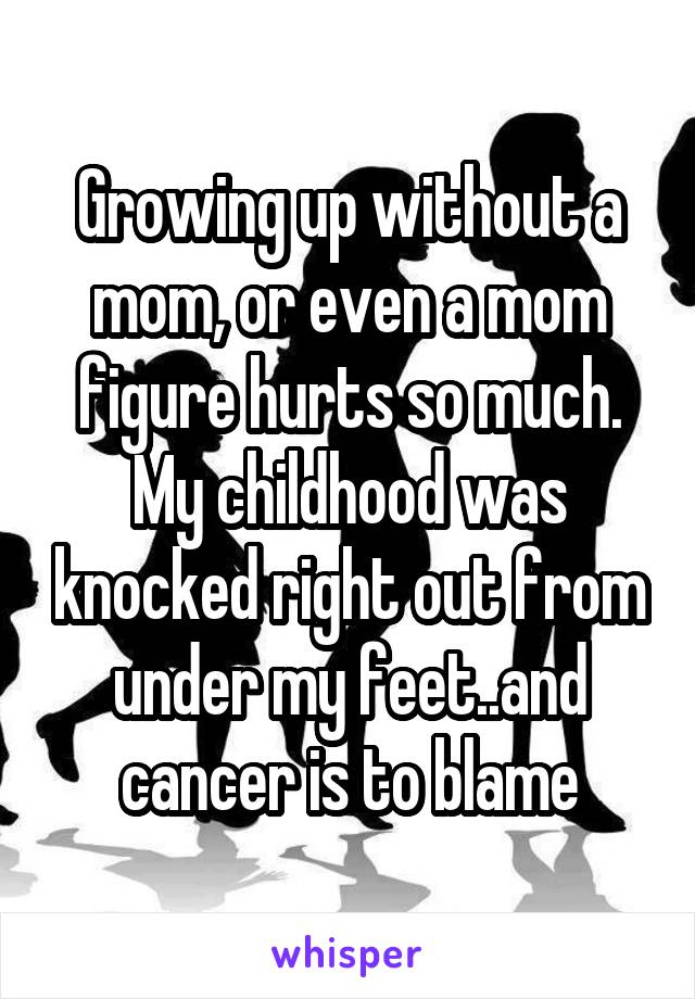 Growing up without a mom, or even a mom figure hurts so much. My childhood was knocked right out from under my feet..and cancer is to blame