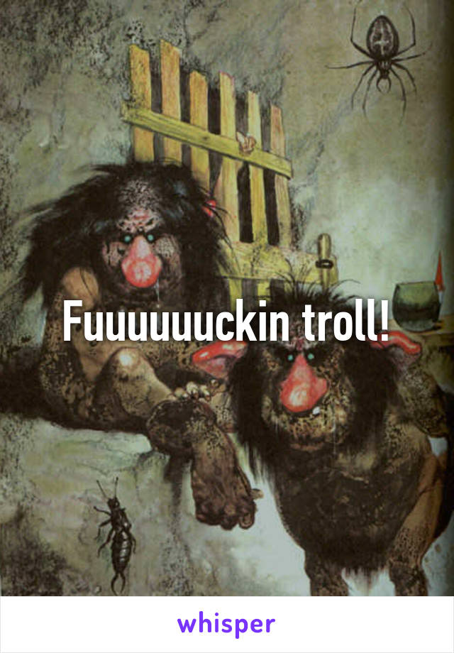 Fuuuuuuckin troll!