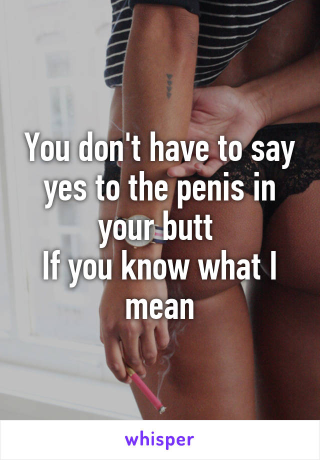 You don't have to say yes to the penis in your butt 
If you know what I mean