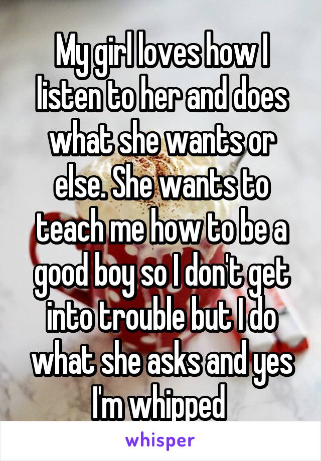 My girl loves how I listen to her and does what she wants or else. She wants to teach me how to be a good boy so I don't get into trouble but I do what she asks and yes I'm whipped 