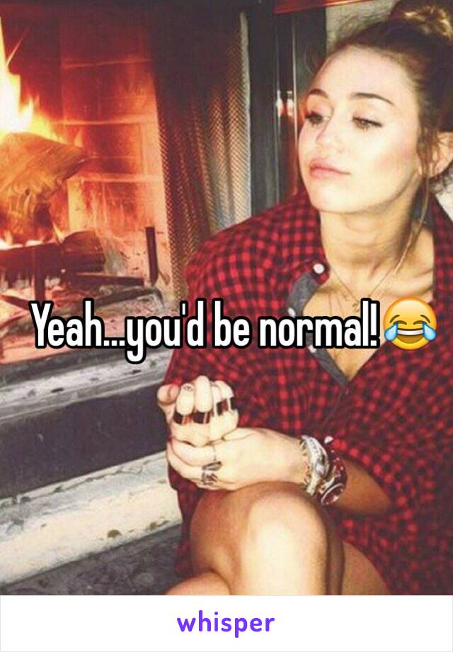 Yeah...you'd be normal!😂