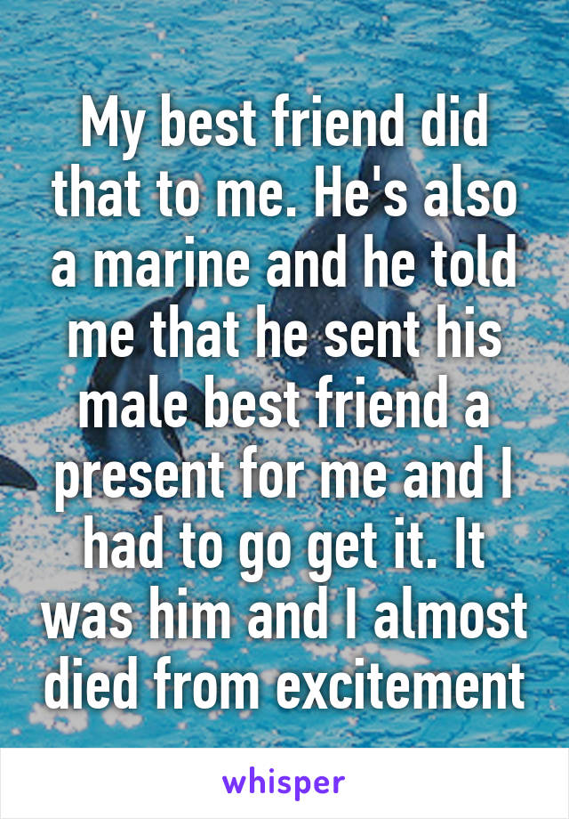 My best friend did that to me. He's also a marine and he told me that he sent his male best friend a present for me and I had to go get it. It was him and I almost died from excitement