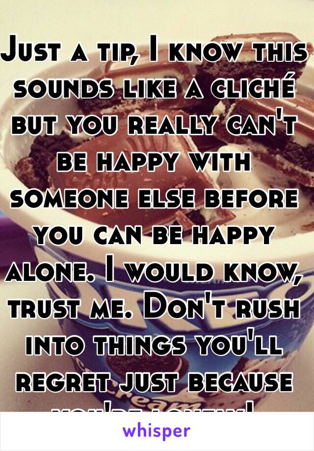 Just a tip, I know this sounds like a cliché but you really can't be happy with someone else before you can be happy alone. I would know, trust me. Don't rush into things you'll regret just because you're lonely!