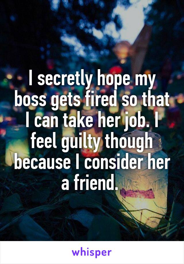 I secretly hope my boss gets fired so that I can take her job. I feel guilty though because I consider her a friend. 