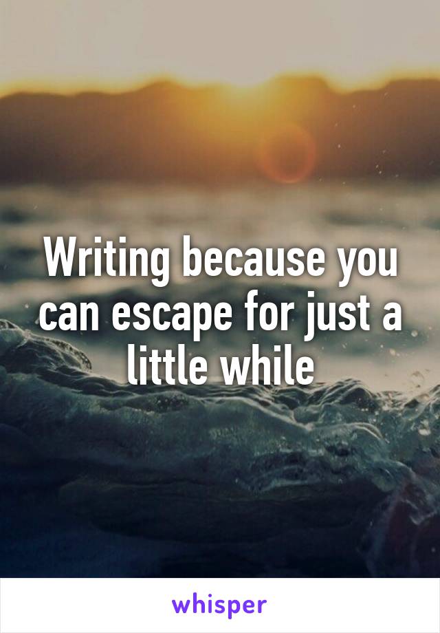 Writing because you can escape for just a little while