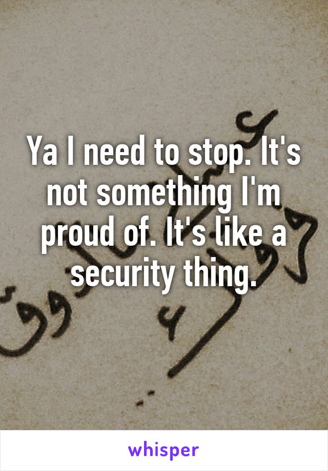 Ya I need to stop. It's not something I'm proud of. It's like a security thing.
