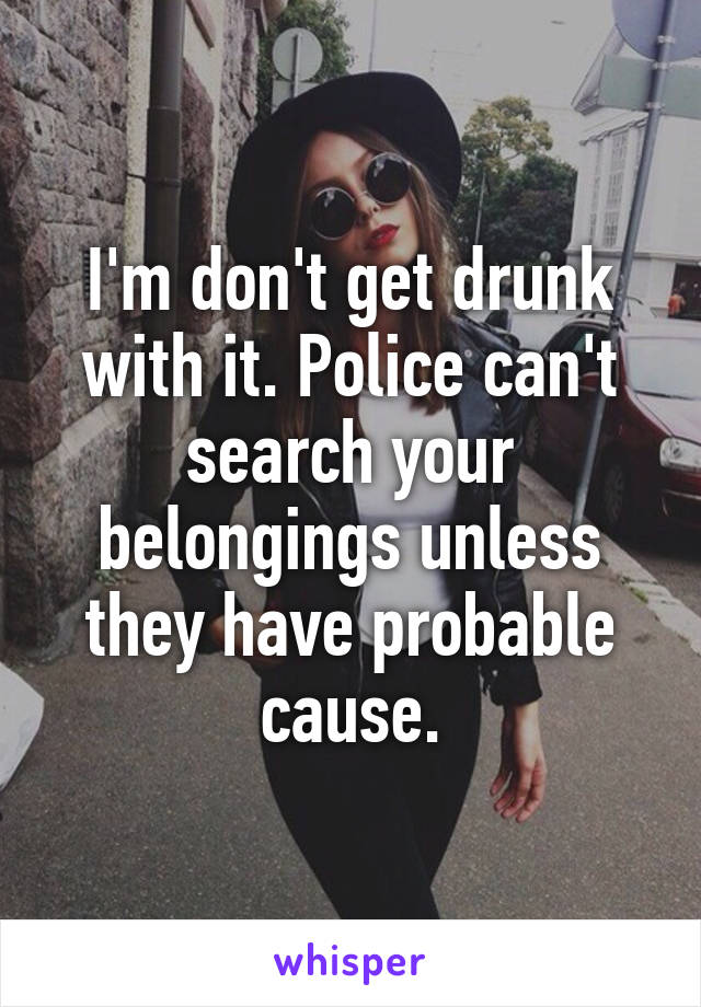 I'm don't get drunk with it. Police can't search your belongings unless they have probable cause.