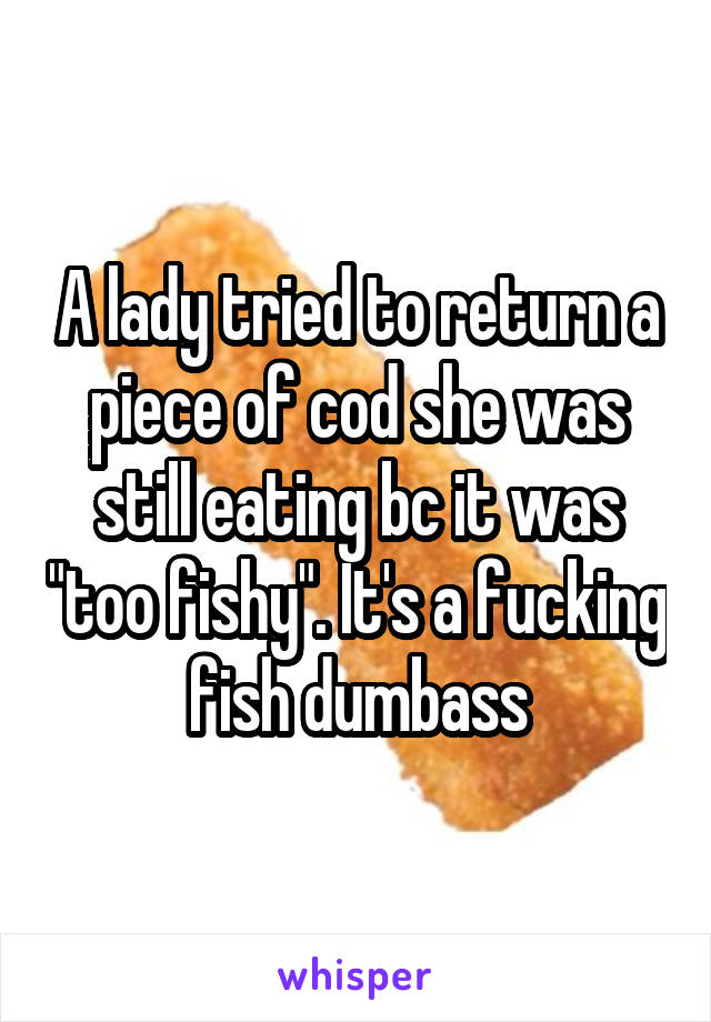 A lady tried to return a piece of cod she was still eating bc it was "too fishy". It's a fucking fish dumbass