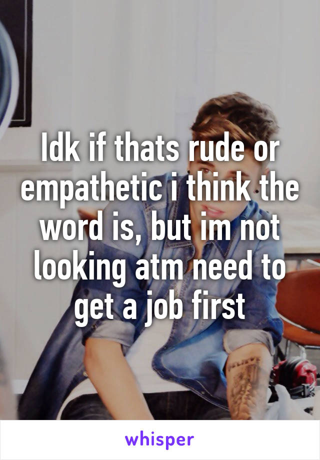 Idk if thats rude or empathetic i think the word is, but im not looking atm need to get a job first