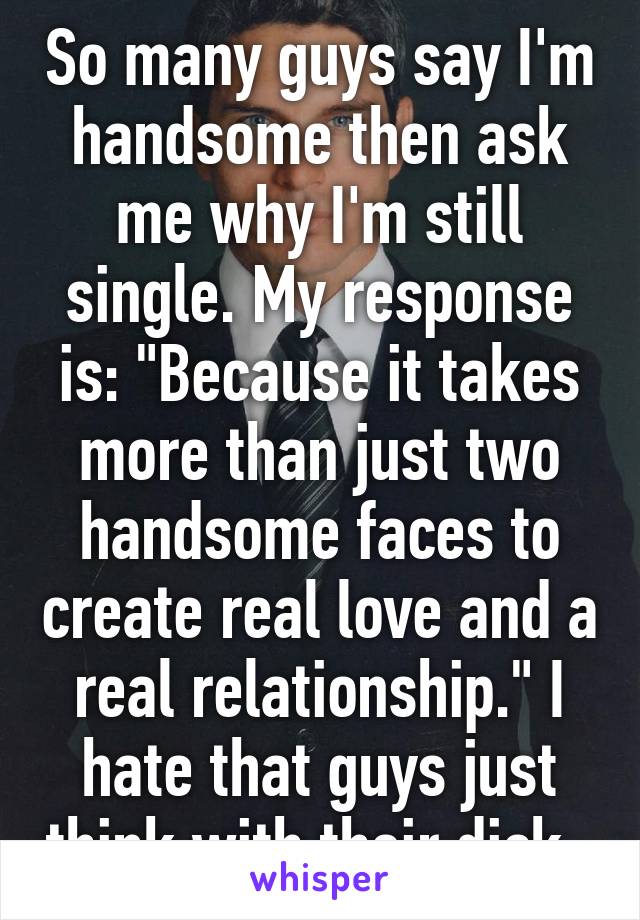 So many guys say I'm handsome then ask me why I'm still single. My response is: "Because it takes more than just two handsome faces to create real love and a real relationship." I hate that guys just think with their dick. 