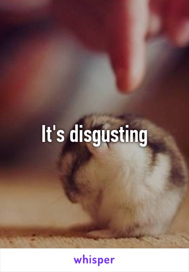 It's disgusting