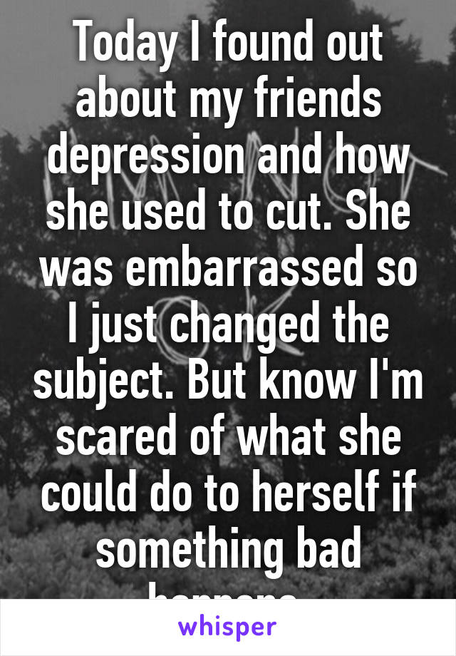 Today I found out about my friends depression and how she used to cut. She was embarrassed so I just changed the subject. But know I'm scared of what she could do to herself if something bad happens.